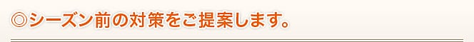◎シーズン前の対策をご提案します。 ◎シーズン前の対策をご提案します。