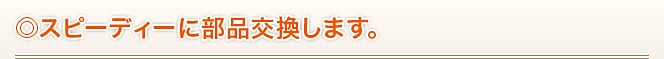 ◎スピーディーに部品交換します。