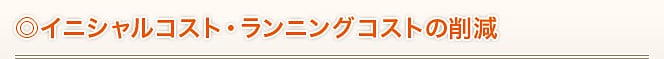 ◎イニシャルコスト・ランニングコストの削減